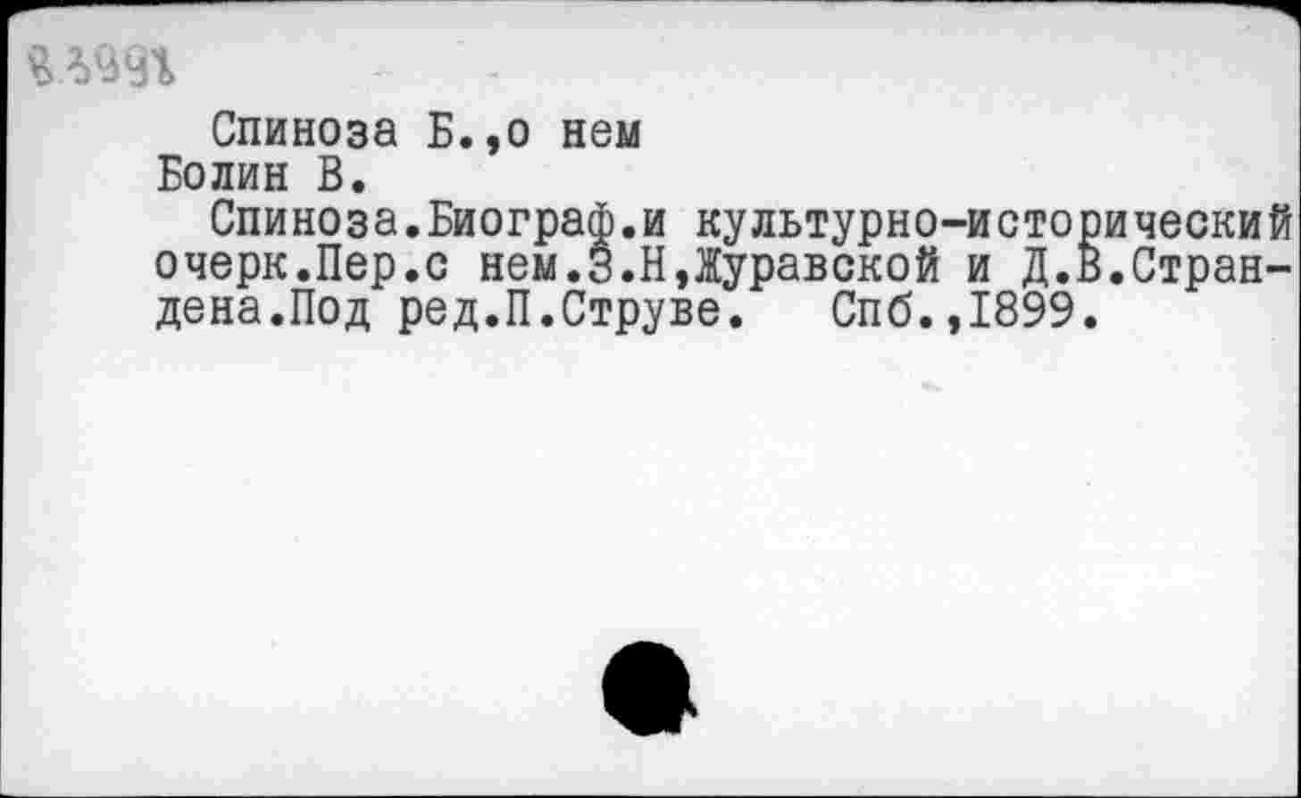 ﻿Спиноза Б.,о нем
Болин В.
Спиноза.Биограф.и культурно-исторический очерк.Пер.с нем.З.Н,Журавской и Д.В.Стран-дена.Под ред.П.Струве. Спб.,1899.